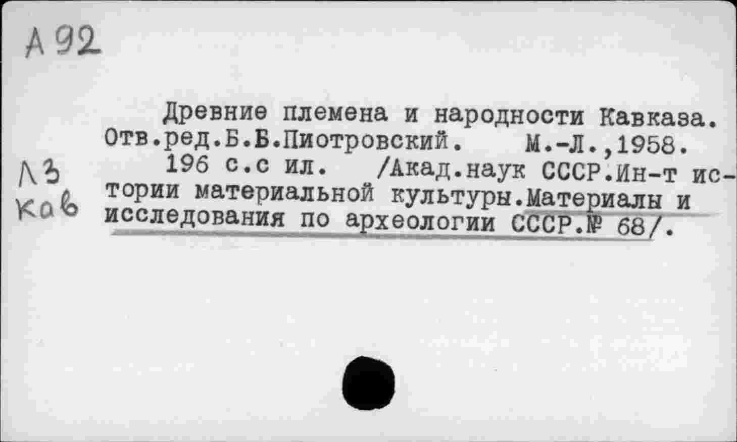 ﻿А 92.
Kok
Древние племена и народности Кавказа. Отв.ред.Б.Б.Пиотровский. М.-Л.,1958.
196 с.с ил. /Акад.наук СССР.Ин-т ис тории материальной культуры.Материалы и исследования по археологии СССР.® 68/.